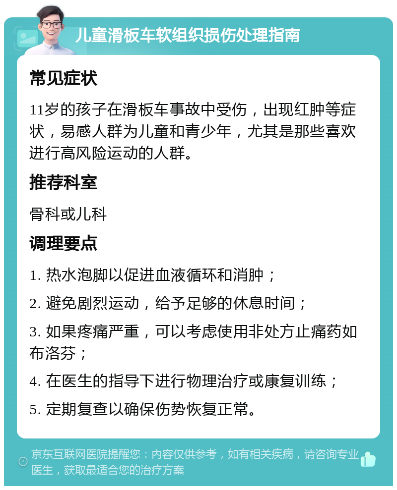 儿童滑板车软组织损伤处理指南 常见症状 11岁的孩子在滑板车事故中受伤，出现红肿等症状，易感人群为儿童和青少年，尤其是那些喜欢进行高风险运动的人群。 推荐科室 骨科或儿科 调理要点 1. 热水泡脚以促进血液循环和消肿； 2. 避免剧烈运动，给予足够的休息时间； 3. 如果疼痛严重，可以考虑使用非处方止痛药如布洛芬； 4. 在医生的指导下进行物理治疗或康复训练； 5. 定期复查以确保伤势恢复正常。