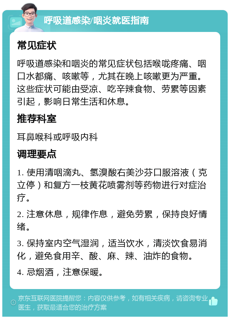 呼吸道感染/咽炎就医指南 常见症状 呼吸道感染和咽炎的常见症状包括喉咙疼痛、咽口水都痛、咳嗽等，尤其在晚上咳嗽更为严重。这些症状可能由受凉、吃辛辣食物、劳累等因素引起，影响日常生活和休息。 推荐科室 耳鼻喉科或呼吸内科 调理要点 1. 使用清咽滴丸、氢溴酸右美沙芬口服溶液（克立停）和复方一枝黄花喷雾剂等药物进行对症治疗。 2. 注意休息，规律作息，避免劳累，保持良好情绪。 3. 保持室内空气湿润，适当饮水，清淡饮食易消化，避免食用辛、酸、麻、辣、油炸的食物。 4. 忌烟酒，注意保暖。