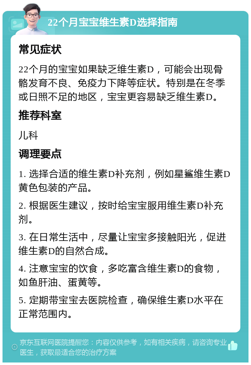 22个月宝宝维生素D选择指南 常见症状 22个月的宝宝如果缺乏维生素D，可能会出现骨骼发育不良、免疫力下降等症状。特别是在冬季或日照不足的地区，宝宝更容易缺乏维生素D。 推荐科室 儿科 调理要点 1. 选择合适的维生素D补充剂，例如星鲨维生素D黄色包装的产品。 2. 根据医生建议，按时给宝宝服用维生素D补充剂。 3. 在日常生活中，尽量让宝宝多接触阳光，促进维生素D的自然合成。 4. 注意宝宝的饮食，多吃富含维生素D的食物，如鱼肝油、蛋黄等。 5. 定期带宝宝去医院检查，确保维生素D水平在正常范围内。