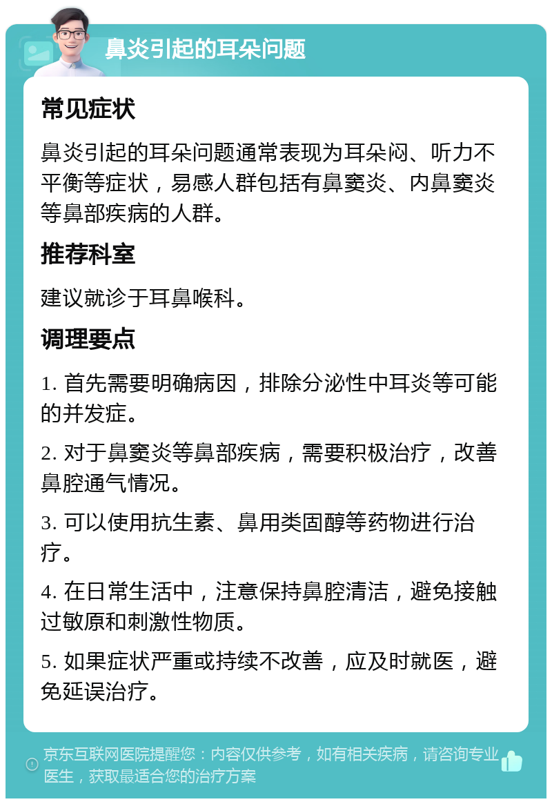 鼻炎引起的耳朵问题 常见症状 鼻炎引起的耳朵问题通常表现为耳朵闷、听力不平衡等症状，易感人群包括有鼻窦炎、内鼻窦炎等鼻部疾病的人群。 推荐科室 建议就诊于耳鼻喉科。 调理要点 1. 首先需要明确病因，排除分泌性中耳炎等可能的并发症。 2. 对于鼻窦炎等鼻部疾病，需要积极治疗，改善鼻腔通气情况。 3. 可以使用抗生素、鼻用类固醇等药物进行治疗。 4. 在日常生活中，注意保持鼻腔清洁，避免接触过敏原和刺激性物质。 5. 如果症状严重或持续不改善，应及时就医，避免延误治疗。