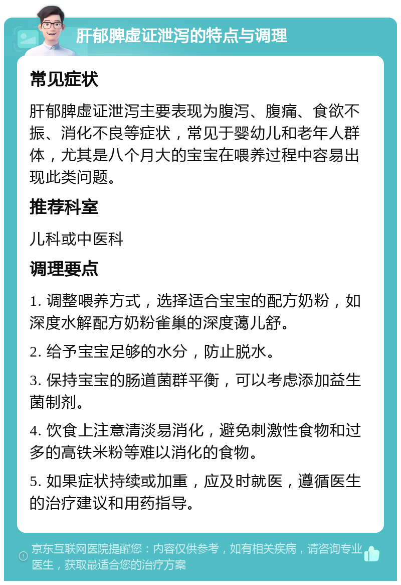 肝郁脾虚证泄泻的特点与调理 常见症状 肝郁脾虚证泄泻主要表现为腹泻、腹痛、食欲不振、消化不良等症状，常见于婴幼儿和老年人群体，尤其是八个月大的宝宝在喂养过程中容易出现此类问题。 推荐科室 儿科或中医科 调理要点 1. 调整喂养方式，选择适合宝宝的配方奶粉，如深度水解配方奶粉雀巢的深度蔼儿舒。 2. 给予宝宝足够的水分，防止脱水。 3. 保持宝宝的肠道菌群平衡，可以考虑添加益生菌制剂。 4. 饮食上注意清淡易消化，避免刺激性食物和过多的高铁米粉等难以消化的食物。 5. 如果症状持续或加重，应及时就医，遵循医生的治疗建议和用药指导。