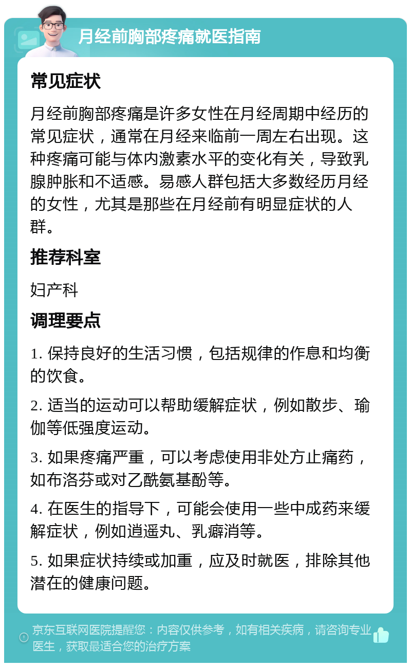 月经前胸部疼痛就医指南 常见症状 月经前胸部疼痛是许多女性在月经周期中经历的常见症状，通常在月经来临前一周左右出现。这种疼痛可能与体内激素水平的变化有关，导致乳腺肿胀和不适感。易感人群包括大多数经历月经的女性，尤其是那些在月经前有明显症状的人群。 推荐科室 妇产科 调理要点 1. 保持良好的生活习惯，包括规律的作息和均衡的饮食。 2. 适当的运动可以帮助缓解症状，例如散步、瑜伽等低强度运动。 3. 如果疼痛严重，可以考虑使用非处方止痛药，如布洛芬或对乙酰氨基酚等。 4. 在医生的指导下，可能会使用一些中成药来缓解症状，例如逍遥丸、乳癖消等。 5. 如果症状持续或加重，应及时就医，排除其他潜在的健康问题。