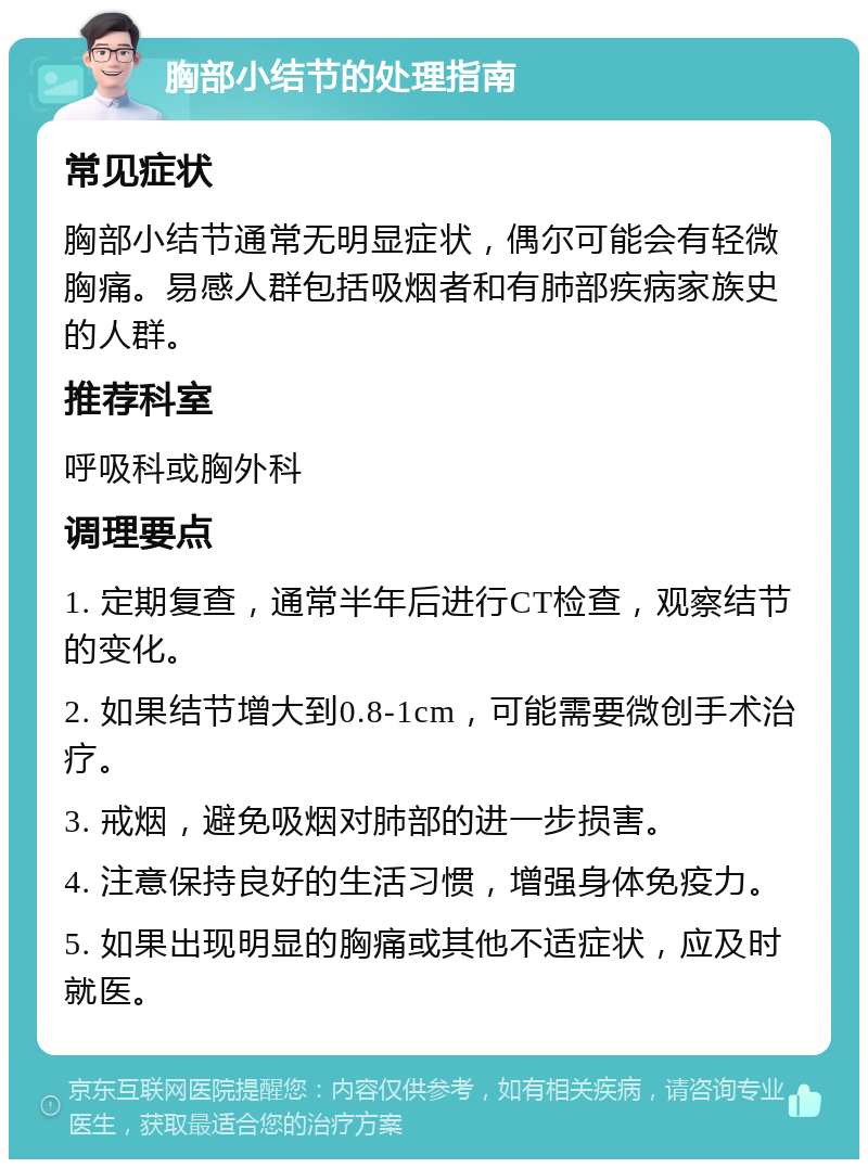 胸部小结节的处理指南 常见症状 胸部小结节通常无明显症状，偶尔可能会有轻微胸痛。易感人群包括吸烟者和有肺部疾病家族史的人群。 推荐科室 呼吸科或胸外科 调理要点 1. 定期复查，通常半年后进行CT检查，观察结节的变化。 2. 如果结节增大到0.8-1cm，可能需要微创手术治疗。 3. 戒烟，避免吸烟对肺部的进一步损害。 4. 注意保持良好的生活习惯，增强身体免疫力。 5. 如果出现明显的胸痛或其他不适症状，应及时就医。