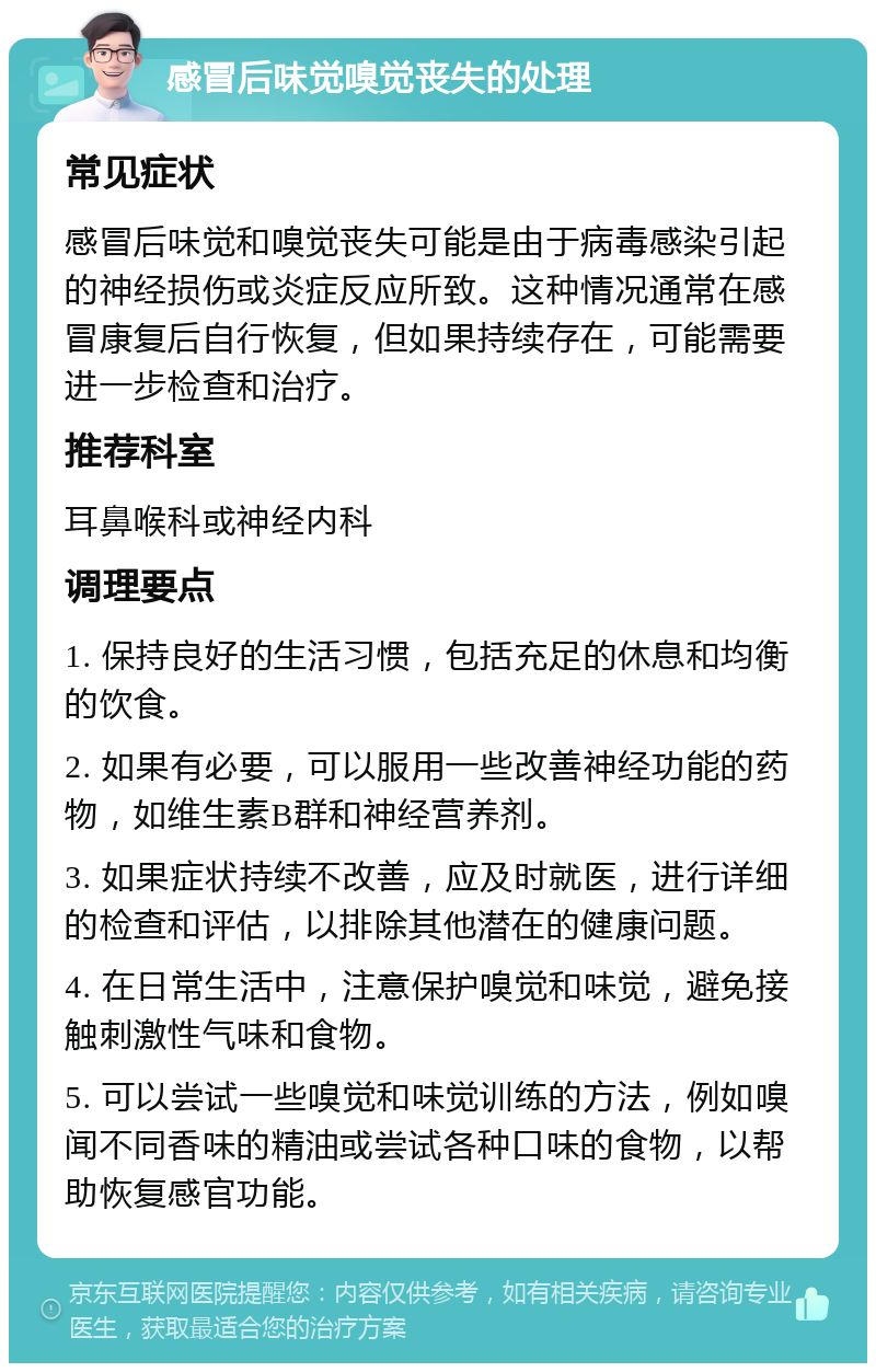 感冒后味觉嗅觉丧失的处理 常见症状 感冒后味觉和嗅觉丧失可能是由于病毒感染引起的神经损伤或炎症反应所致。这种情况通常在感冒康复后自行恢复，但如果持续存在，可能需要进一步检查和治疗。 推荐科室 耳鼻喉科或神经内科 调理要点 1. 保持良好的生活习惯，包括充足的休息和均衡的饮食。 2. 如果有必要，可以服用一些改善神经功能的药物，如维生素B群和神经营养剂。 3. 如果症状持续不改善，应及时就医，进行详细的检查和评估，以排除其他潜在的健康问题。 4. 在日常生活中，注意保护嗅觉和味觉，避免接触刺激性气味和食物。 5. 可以尝试一些嗅觉和味觉训练的方法，例如嗅闻不同香味的精油或尝试各种口味的食物，以帮助恢复感官功能。