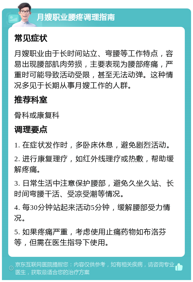 月嫂职业腰疼调理指南 常见症状 月嫂职业由于长时间站立、弯腰等工作特点，容易出现腰部肌肉劳损，主要表现为腰部疼痛，严重时可能导致活动受限，甚至无法动弹。这种情况多见于长期从事月嫂工作的人群。 推荐科室 骨科或康复科 调理要点 1. 在症状发作时，多卧床休息，避免剧烈活动。 2. 进行康复理疗，如红外线理疗或热敷，帮助缓解疼痛。 3. 日常生活中注意保护腰部，避免久坐久站、长时间弯腰干活、受凉受潮等情况。 4. 每30分钟站起来活动5分钟，缓解腰部受力情况。 5. 如果疼痛严重，考虑使用止痛药物如布洛芬等，但需在医生指导下使用。