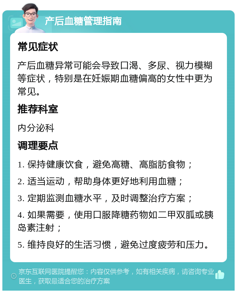 产后血糖管理指南 常见症状 产后血糖异常可能会导致口渴、多尿、视力模糊等症状，特别是在妊娠期血糖偏高的女性中更为常见。 推荐科室 内分泌科 调理要点 1. 保持健康饮食，避免高糖、高脂肪食物； 2. 适当运动，帮助身体更好地利用血糖； 3. 定期监测血糖水平，及时调整治疗方案； 4. 如果需要，使用口服降糖药物如二甲双胍或胰岛素注射； 5. 维持良好的生活习惯，避免过度疲劳和压力。