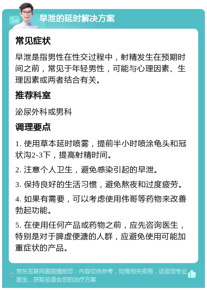 早泄的延时解决方案 常见症状 早泄是指男性在性交过程中，射精发生在预期时间之前，常见于年轻男性，可能与心理因素、生理因素或两者结合有关。 推荐科室 泌尿外科或男科 调理要点 1. 使用草本延时喷雾，提前半小时喷涂龟头和冠状沟2-3下，提高射精时间。 2. 注意个人卫生，避免感染引起的早泄。 3. 保持良好的生活习惯，避免熬夜和过度疲劳。 4. 如果有需要，可以考虑使用伟哥等药物来改善勃起功能。 5. 在使用任何产品或药物之前，应先咨询医生，特别是对于脾虚便溏的人群，应避免使用可能加重症状的产品。