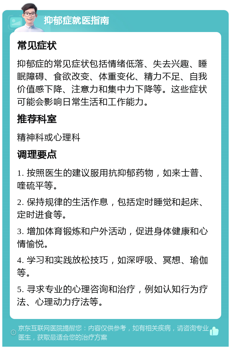 抑郁症就医指南 常见症状 抑郁症的常见症状包括情绪低落、失去兴趣、睡眠障碍、食欲改变、体重变化、精力不足、自我价值感下降、注意力和集中力下降等。这些症状可能会影响日常生活和工作能力。 推荐科室 精神科或心理科 调理要点 1. 按照医生的建议服用抗抑郁药物，如来士普、喹硫平等。 2. 保持规律的生活作息，包括定时睡觉和起床、定时进食等。 3. 增加体育锻炼和户外活动，促进身体健康和心情愉悦。 4. 学习和实践放松技巧，如深呼吸、冥想、瑜伽等。 5. 寻求专业的心理咨询和治疗，例如认知行为疗法、心理动力疗法等。