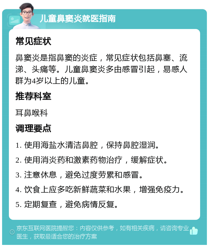 儿童鼻窦炎就医指南 常见症状 鼻窦炎是指鼻窦的炎症，常见症状包括鼻塞、流涕、头痛等。儿童鼻窦炎多由感冒引起，易感人群为4岁以上的儿童。 推荐科室 耳鼻喉科 调理要点 1. 使用海盐水清洁鼻腔，保持鼻腔湿润。 2. 使用消炎药和激素药物治疗，缓解症状。 3. 注意休息，避免过度劳累和感冒。 4. 饮食上应多吃新鲜蔬菜和水果，增强免疫力。 5. 定期复查，避免病情反复。