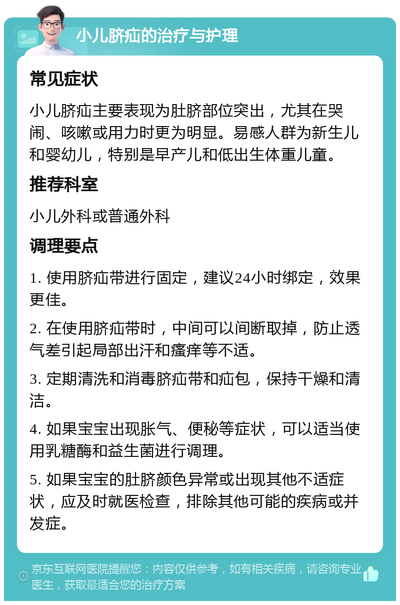 小儿脐疝的治疗与护理 常见症状 小儿脐疝主要表现为肚脐部位突出，尤其在哭闹、咳嗽或用力时更为明显。易感人群为新生儿和婴幼儿，特别是早产儿和低出生体重儿童。 推荐科室 小儿外科或普通外科 调理要点 1. 使用脐疝带进行固定，建议24小时绑定，效果更佳。 2. 在使用脐疝带时，中间可以间断取掉，防止透气差引起局部出汗和瘙痒等不适。 3. 定期清洗和消毒脐疝带和疝包，保持干燥和清洁。 4. 如果宝宝出现胀气、便秘等症状，可以适当使用乳糖酶和益生菌进行调理。 5. 如果宝宝的肚脐颜色异常或出现其他不适症状，应及时就医检查，排除其他可能的疾病或并发症。