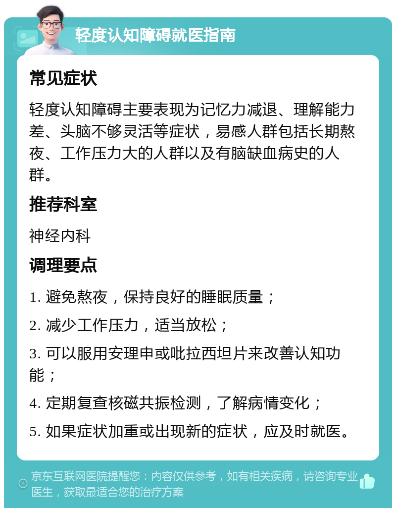 轻度认知障碍就医指南 常见症状 轻度认知障碍主要表现为记忆力减退、理解能力差、头脑不够灵活等症状，易感人群包括长期熬夜、工作压力大的人群以及有脑缺血病史的人群。 推荐科室 神经内科 调理要点 1. 避免熬夜，保持良好的睡眠质量； 2. 减少工作压力，适当放松； 3. 可以服用安理申或吡拉西坦片来改善认知功能； 4. 定期复查核磁共振检测，了解病情变化； 5. 如果症状加重或出现新的症状，应及时就医。