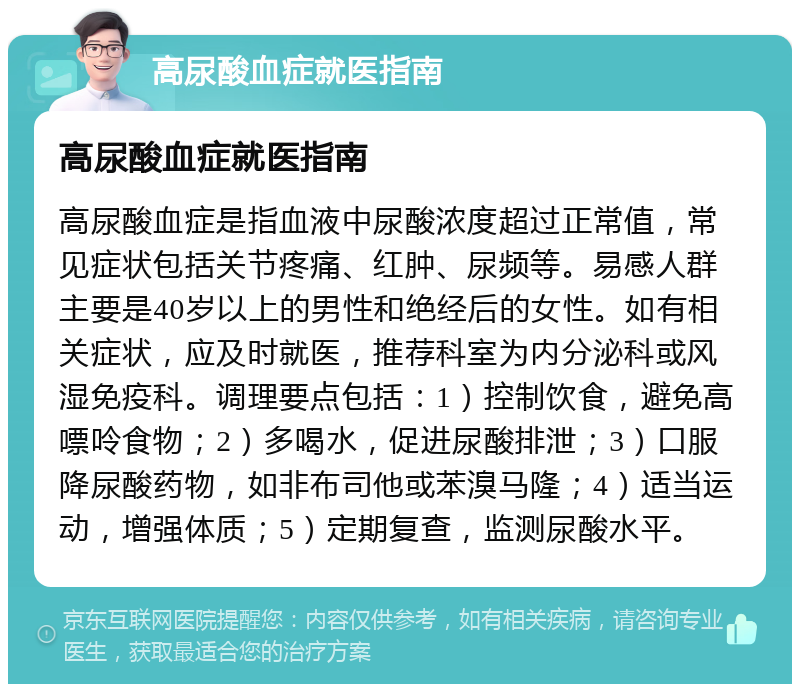 高尿酸血症就医指南 高尿酸血症就医指南 高尿酸血症是指血液中尿酸浓度超过正常值，常见症状包括关节疼痛、红肿、尿频等。易感人群主要是40岁以上的男性和绝经后的女性。如有相关症状，应及时就医，推荐科室为内分泌科或风湿免疫科。调理要点包括：1）控制饮食，避免高嘌呤食物；2）多喝水，促进尿酸排泄；3）口服降尿酸药物，如非布司他或苯溴马隆；4）适当运动，增强体质；5）定期复查，监测尿酸水平。