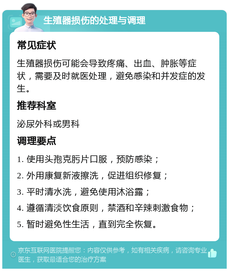 生殖器损伤的处理与调理 常见症状 生殖器损伤可能会导致疼痛、出血、肿胀等症状，需要及时就医处理，避免感染和并发症的发生。 推荐科室 泌尿外科或男科 调理要点 1. 使用头孢克肟片口服，预防感染； 2. 外用康复新液擦洗，促进组织修复； 3. 平时清水洗，避免使用沐浴露； 4. 遵循清淡饮食原则，禁酒和辛辣刺激食物； 5. 暂时避免性生活，直到完全恢复。