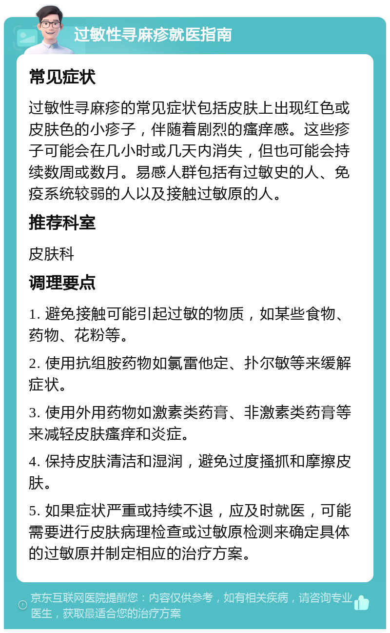 过敏性寻麻疹就医指南 常见症状 过敏性寻麻疹的常见症状包括皮肤上出现红色或皮肤色的小疹子，伴随着剧烈的瘙痒感。这些疹子可能会在几小时或几天内消失，但也可能会持续数周或数月。易感人群包括有过敏史的人、免疫系统较弱的人以及接触过敏原的人。 推荐科室 皮肤科 调理要点 1. 避免接触可能引起过敏的物质，如某些食物、药物、花粉等。 2. 使用抗组胺药物如氯雷他定、扑尔敏等来缓解症状。 3. 使用外用药物如激素类药膏、非激素类药膏等来减轻皮肤瘙痒和炎症。 4. 保持皮肤清洁和湿润，避免过度搔抓和摩擦皮肤。 5. 如果症状严重或持续不退，应及时就医，可能需要进行皮肤病理检查或过敏原检测来确定具体的过敏原并制定相应的治疗方案。