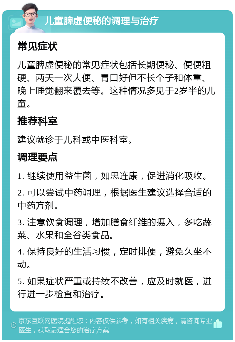 儿童脾虚便秘的调理与治疗 常见症状 儿童脾虚便秘的常见症状包括长期便秘、便便粗硬、两天一次大便、胃口好但不长个子和体重、晚上睡觉翻来覆去等。这种情况多见于2岁半的儿童。 推荐科室 建议就诊于儿科或中医科室。 调理要点 1. 继续使用益生菌，如思连康，促进消化吸收。 2. 可以尝试中药调理，根据医生建议选择合适的中药方剂。 3. 注意饮食调理，增加膳食纤维的摄入，多吃蔬菜、水果和全谷类食品。 4. 保持良好的生活习惯，定时排便，避免久坐不动。 5. 如果症状严重或持续不改善，应及时就医，进行进一步检查和治疗。