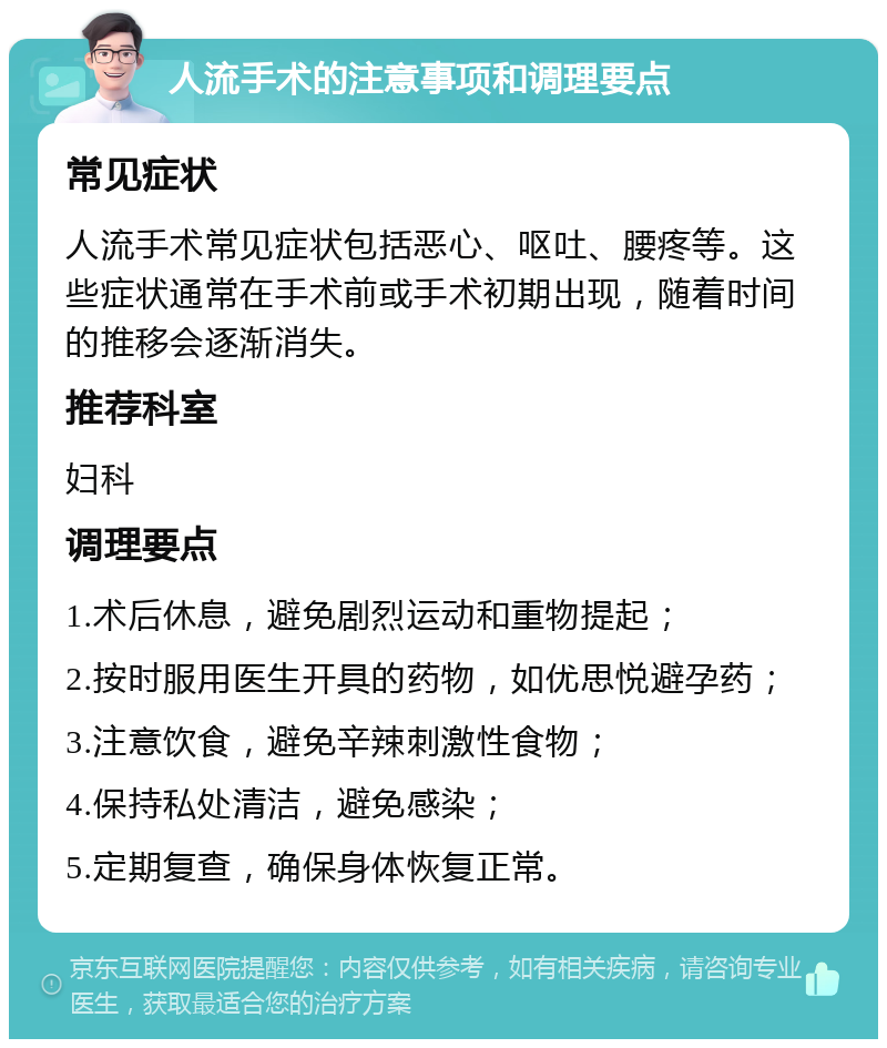 人流手术的注意事项和调理要点 常见症状 人流手术常见症状包括恶心、呕吐、腰疼等。这些症状通常在手术前或手术初期出现，随着时间的推移会逐渐消失。 推荐科室 妇科 调理要点 1.术后休息，避免剧烈运动和重物提起； 2.按时服用医生开具的药物，如优思悦避孕药； 3.注意饮食，避免辛辣刺激性食物； 4.保持私处清洁，避免感染； 5.定期复查，确保身体恢复正常。