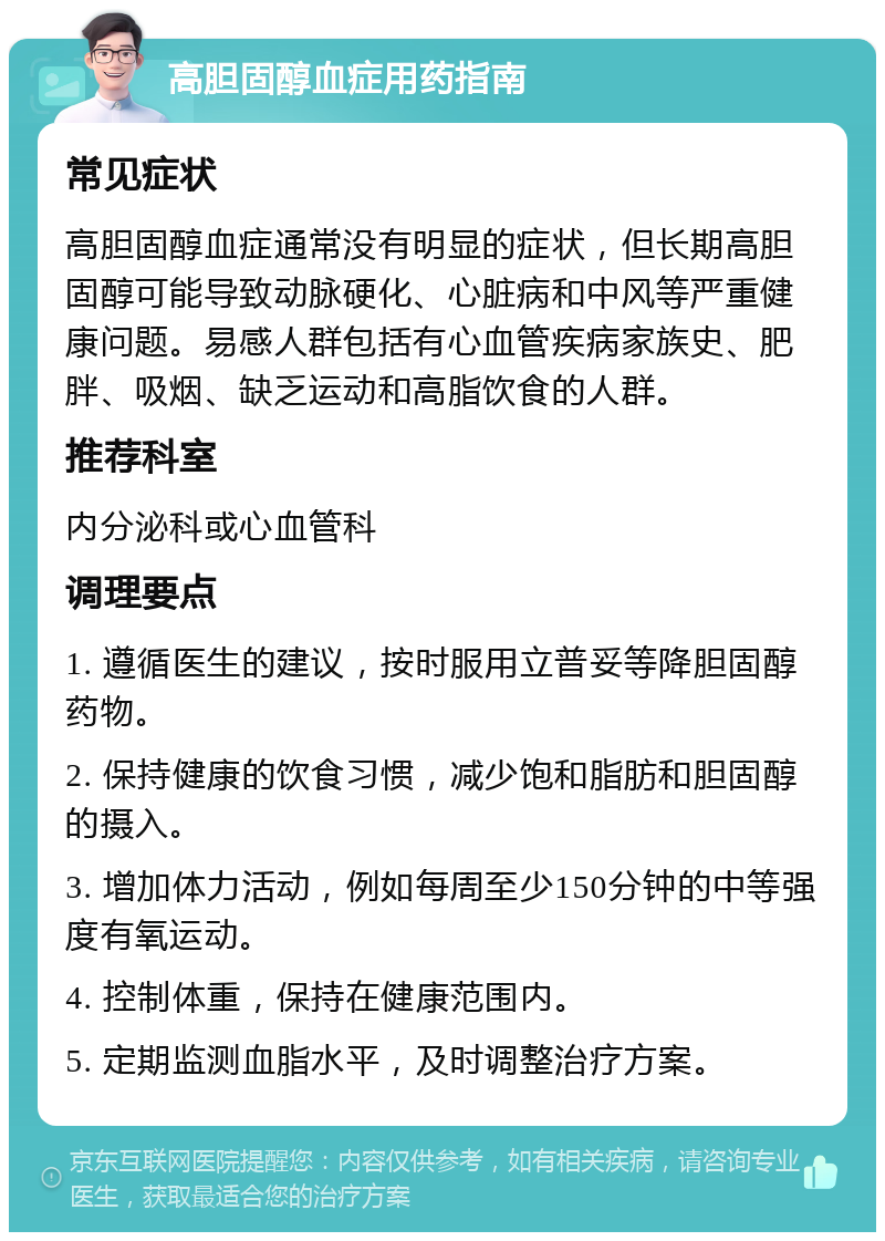 高胆固醇血症用药指南 常见症状 高胆固醇血症通常没有明显的症状，但长期高胆固醇可能导致动脉硬化、心脏病和中风等严重健康问题。易感人群包括有心血管疾病家族史、肥胖、吸烟、缺乏运动和高脂饮食的人群。 推荐科室 内分泌科或心血管科 调理要点 1. 遵循医生的建议，按时服用立普妥等降胆固醇药物。 2. 保持健康的饮食习惯，减少饱和脂肪和胆固醇的摄入。 3. 增加体力活动，例如每周至少150分钟的中等强度有氧运动。 4. 控制体重，保持在健康范围内。 5. 定期监测血脂水平，及时调整治疗方案。