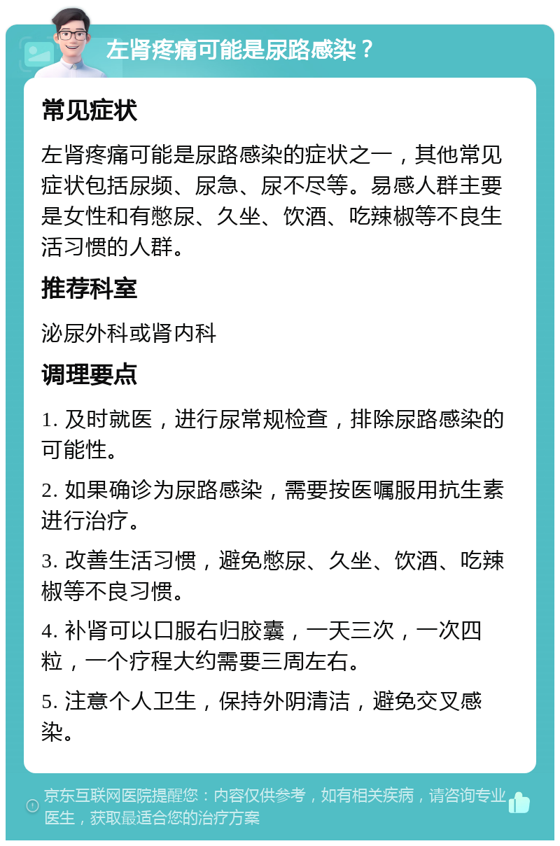 左肾疼痛可能是尿路感染？ 常见症状 左肾疼痛可能是尿路感染的症状之一，其他常见症状包括尿频、尿急、尿不尽等。易感人群主要是女性和有憋尿、久坐、饮酒、吃辣椒等不良生活习惯的人群。 推荐科室 泌尿外科或肾内科 调理要点 1. 及时就医，进行尿常规检查，排除尿路感染的可能性。 2. 如果确诊为尿路感染，需要按医嘱服用抗生素进行治疗。 3. 改善生活习惯，避免憋尿、久坐、饮酒、吃辣椒等不良习惯。 4. 补肾可以口服右归胶囊，一天三次，一次四粒，一个疗程大约需要三周左右。 5. 注意个人卫生，保持外阴清洁，避免交叉感染。