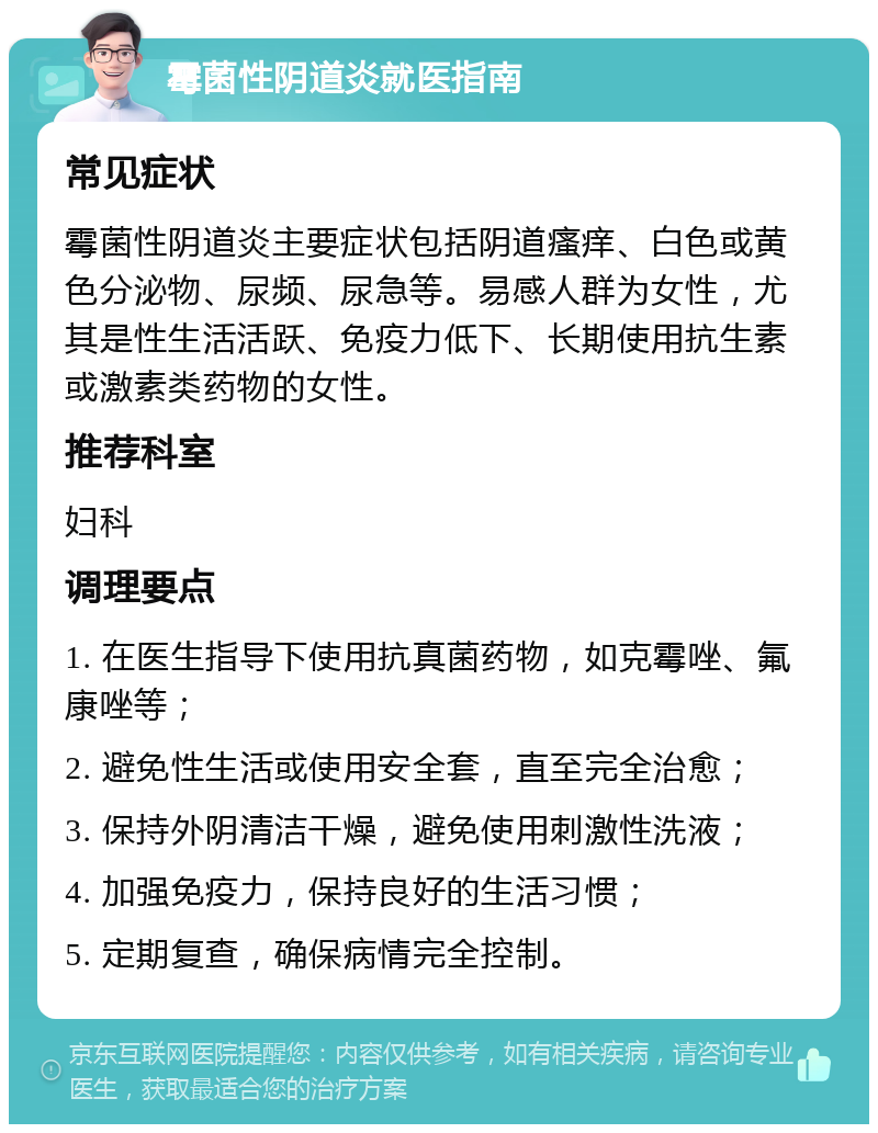 霉菌性阴道炎就医指南 常见症状 霉菌性阴道炎主要症状包括阴道瘙痒、白色或黄色分泌物、尿频、尿急等。易感人群为女性，尤其是性生活活跃、免疫力低下、长期使用抗生素或激素类药物的女性。 推荐科室 妇科 调理要点 1. 在医生指导下使用抗真菌药物，如克霉唑、氟康唑等； 2. 避免性生活或使用安全套，直至完全治愈； 3. 保持外阴清洁干燥，避免使用刺激性洗液； 4. 加强免疫力，保持良好的生活习惯； 5. 定期复查，确保病情完全控制。