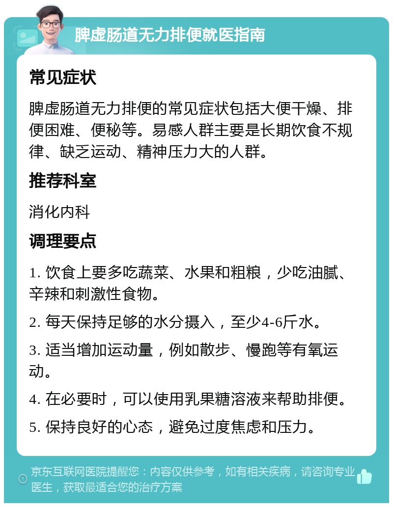 脾虚肠道无力排便就医指南 常见症状 脾虚肠道无力排便的常见症状包括大便干燥、排便困难、便秘等。易感人群主要是长期饮食不规律、缺乏运动、精神压力大的人群。 推荐科室 消化内科 调理要点 1. 饮食上要多吃蔬菜、水果和粗粮，少吃油腻、辛辣和刺激性食物。 2. 每天保持足够的水分摄入，至少4-6斤水。 3. 适当增加运动量，例如散步、慢跑等有氧运动。 4. 在必要时，可以使用乳果糖溶液来帮助排便。 5. 保持良好的心态，避免过度焦虑和压力。