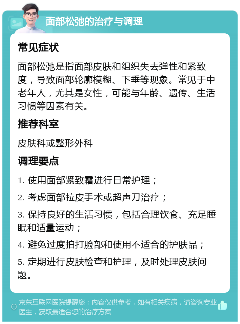 面部松弛的治疗与调理 常见症状 面部松弛是指面部皮肤和组织失去弹性和紧致度，导致面部轮廓模糊、下垂等现象。常见于中老年人，尤其是女性，可能与年龄、遗传、生活习惯等因素有关。 推荐科室 皮肤科或整形外科 调理要点 1. 使用面部紧致霜进行日常护理； 2. 考虑面部拉皮手术或超声刀治疗； 3. 保持良好的生活习惯，包括合理饮食、充足睡眠和适量运动； 4. 避免过度拍打脸部和使用不适合的护肤品； 5. 定期进行皮肤检查和护理，及时处理皮肤问题。