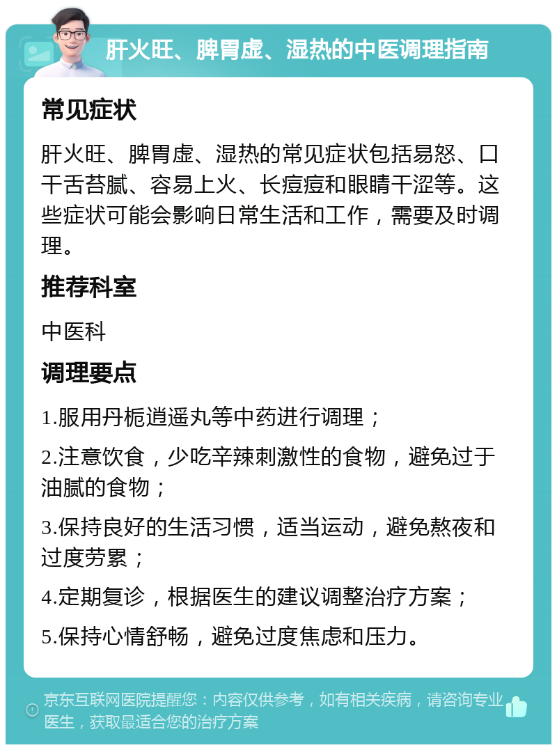 肝火旺、脾胃虚、湿热的中医调理指南 常见症状 肝火旺、脾胃虚、湿热的常见症状包括易怒、口干舌苔腻、容易上火、长痘痘和眼睛干涩等。这些症状可能会影响日常生活和工作，需要及时调理。 推荐科室 中医科 调理要点 1.服用丹栀逍遥丸等中药进行调理； 2.注意饮食，少吃辛辣刺激性的食物，避免过于油腻的食物； 3.保持良好的生活习惯，适当运动，避免熬夜和过度劳累； 4.定期复诊，根据医生的建议调整治疗方案； 5.保持心情舒畅，避免过度焦虑和压力。