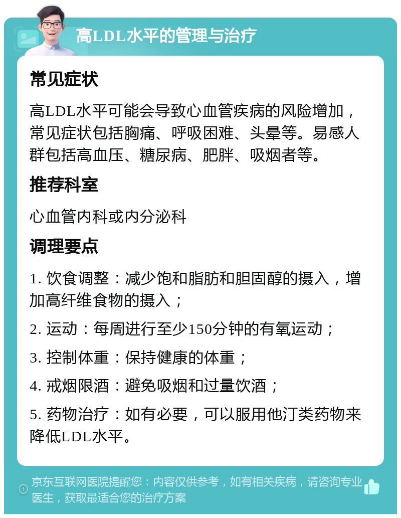 高LDL水平的管理与治疗 常见症状 高LDL水平可能会导致心血管疾病的风险增加，常见症状包括胸痛、呼吸困难、头晕等。易感人群包括高血压、糖尿病、肥胖、吸烟者等。 推荐科室 心血管内科或内分泌科 调理要点 1. 饮食调整：减少饱和脂肪和胆固醇的摄入，增加高纤维食物的摄入； 2. 运动：每周进行至少150分钟的有氧运动； 3. 控制体重：保持健康的体重； 4. 戒烟限酒：避免吸烟和过量饮酒； 5. 药物治疗：如有必要，可以服用他汀类药物来降低LDL水平。