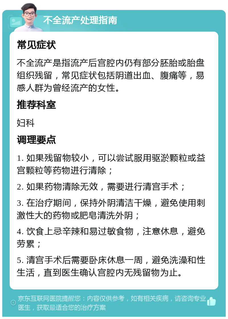 不全流产处理指南 常见症状 不全流产是指流产后宫腔内仍有部分胚胎或胎盘组织残留，常见症状包括阴道出血、腹痛等，易感人群为曾经流产的女性。 推荐科室 妇科 调理要点 1. 如果残留物较小，可以尝试服用驱淤颗粒或益宫颗粒等药物进行清除； 2. 如果药物清除无效，需要进行清宫手术； 3. 在治疗期间，保持外阴清洁干燥，避免使用刺激性大的药物或肥皂清洗外阴； 4. 饮食上忌辛辣和易过敏食物，注意休息，避免劳累； 5. 清宫手术后需要卧床休息一周，避免洗澡和性生活，直到医生确认宫腔内无残留物为止。