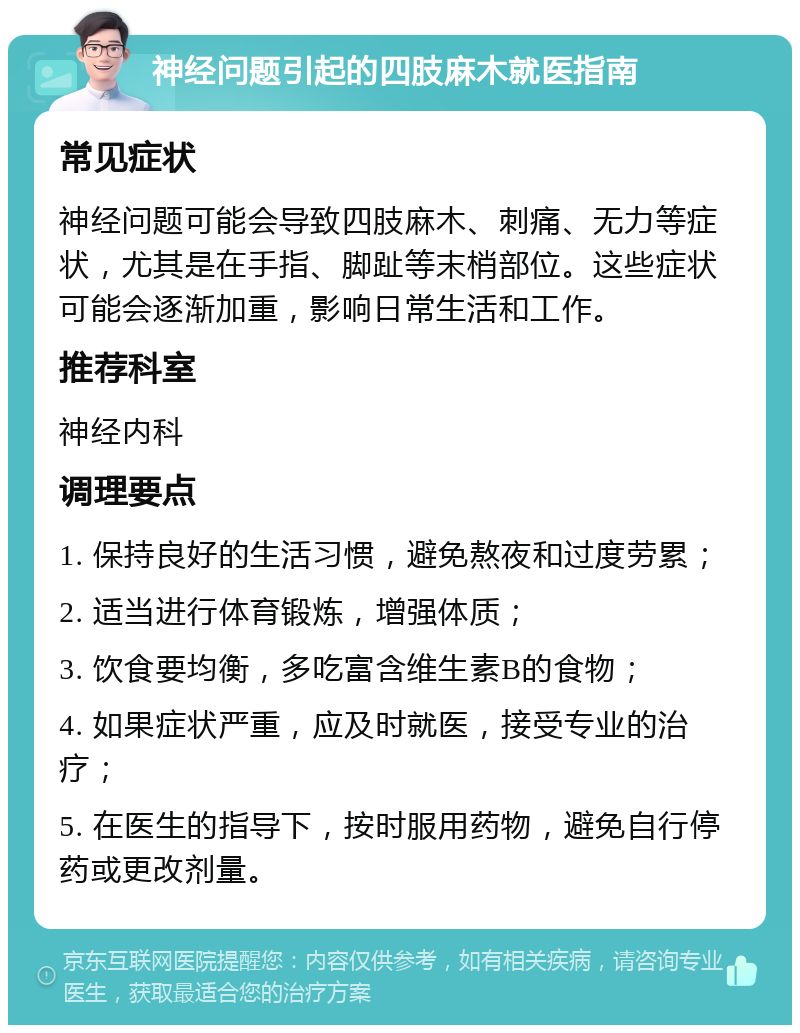 神经问题引起的四肢麻木就医指南 常见症状 神经问题可能会导致四肢麻木、刺痛、无力等症状，尤其是在手指、脚趾等末梢部位。这些症状可能会逐渐加重，影响日常生活和工作。 推荐科室 神经内科 调理要点 1. 保持良好的生活习惯，避免熬夜和过度劳累； 2. 适当进行体育锻炼，增强体质； 3. 饮食要均衡，多吃富含维生素B的食物； 4. 如果症状严重，应及时就医，接受专业的治疗； 5. 在医生的指导下，按时服用药物，避免自行停药或更改剂量。