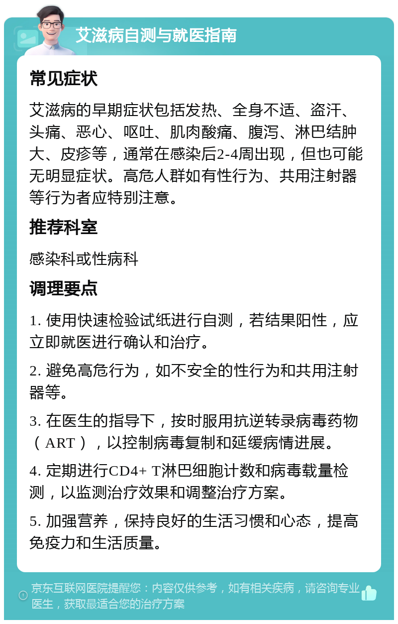 艾滋病自测与就医指南 常见症状 艾滋病的早期症状包括发热、全身不适、盗汗、头痛、恶心、呕吐、肌肉酸痛、腹泻、淋巴结肿大、皮疹等，通常在感染后2-4周出现，但也可能无明显症状。高危人群如有性行为、共用注射器等行为者应特别注意。 推荐科室 感染科或性病科 调理要点 1. 使用快速检验试纸进行自测，若结果阳性，应立即就医进行确认和治疗。 2. 避免高危行为，如不安全的性行为和共用注射器等。 3. 在医生的指导下，按时服用抗逆转录病毒药物（ART），以控制病毒复制和延缓病情进展。 4. 定期进行CD4+ T淋巴细胞计数和病毒载量检测，以监测治疗效果和调整治疗方案。 5. 加强营养，保持良好的生活习惯和心态，提高免疫力和生活质量。