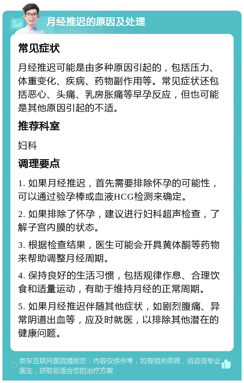 月经推迟的原因及处理 常见症状 月经推迟可能是由多种原因引起的，包括压力、体重变化、疾病、药物副作用等。常见症状还包括恶心、头痛、乳房胀痛等早孕反应，但也可能是其他原因引起的不适。 推荐科室 妇科 调理要点 1. 如果月经推迟，首先需要排除怀孕的可能性，可以通过验孕棒或血液HCG检测来确定。 2. 如果排除了怀孕，建议进行妇科超声检查，了解子宫内膜的状态。 3. 根据检查结果，医生可能会开具黄体酮等药物来帮助调整月经周期。 4. 保持良好的生活习惯，包括规律作息、合理饮食和适量运动，有助于维持月经的正常周期。 5. 如果月经推迟伴随其他症状，如剧烈腹痛、异常阴道出血等，应及时就医，以排除其他潜在的健康问题。