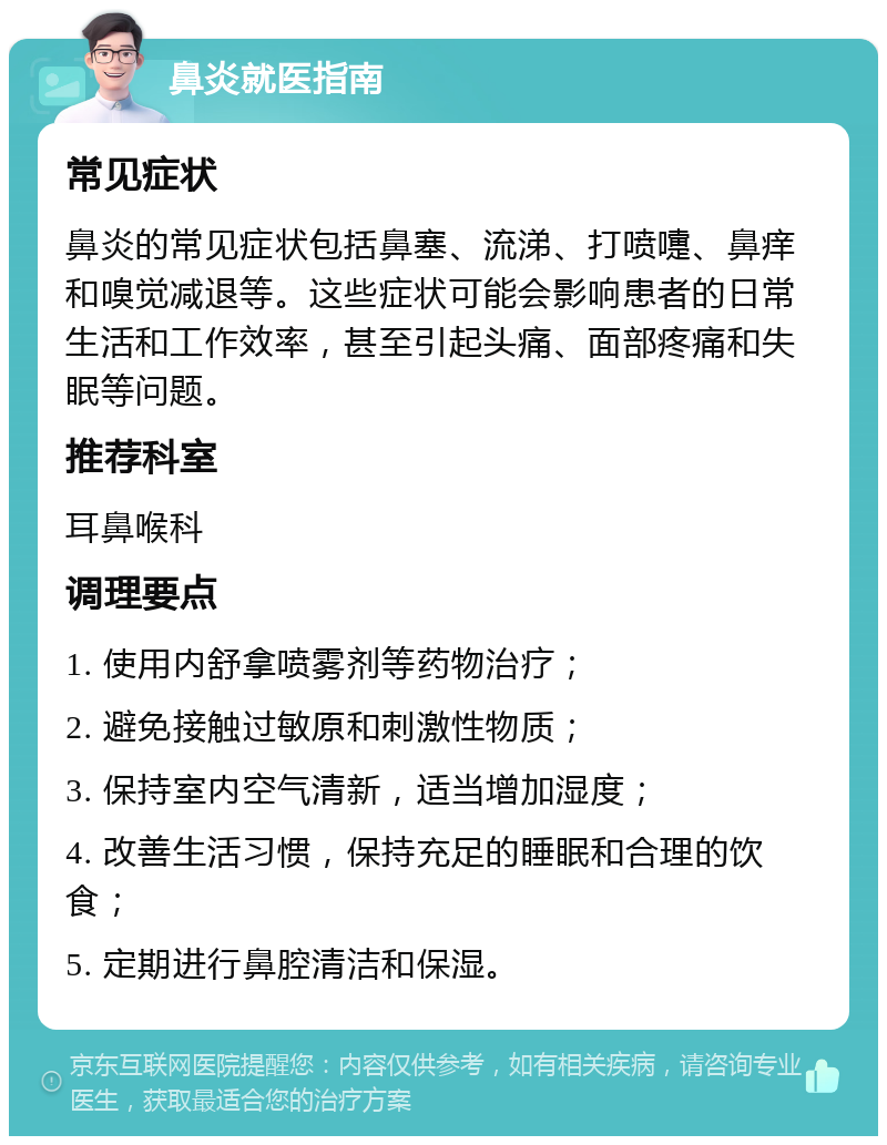 鼻炎就医指南 常见症状 鼻炎的常见症状包括鼻塞、流涕、打喷嚏、鼻痒和嗅觉减退等。这些症状可能会影响患者的日常生活和工作效率，甚至引起头痛、面部疼痛和失眠等问题。 推荐科室 耳鼻喉科 调理要点 1. 使用内舒拿喷雾剂等药物治疗； 2. 避免接触过敏原和刺激性物质； 3. 保持室内空气清新，适当增加湿度； 4. 改善生活习惯，保持充足的睡眠和合理的饮食； 5. 定期进行鼻腔清洁和保湿。