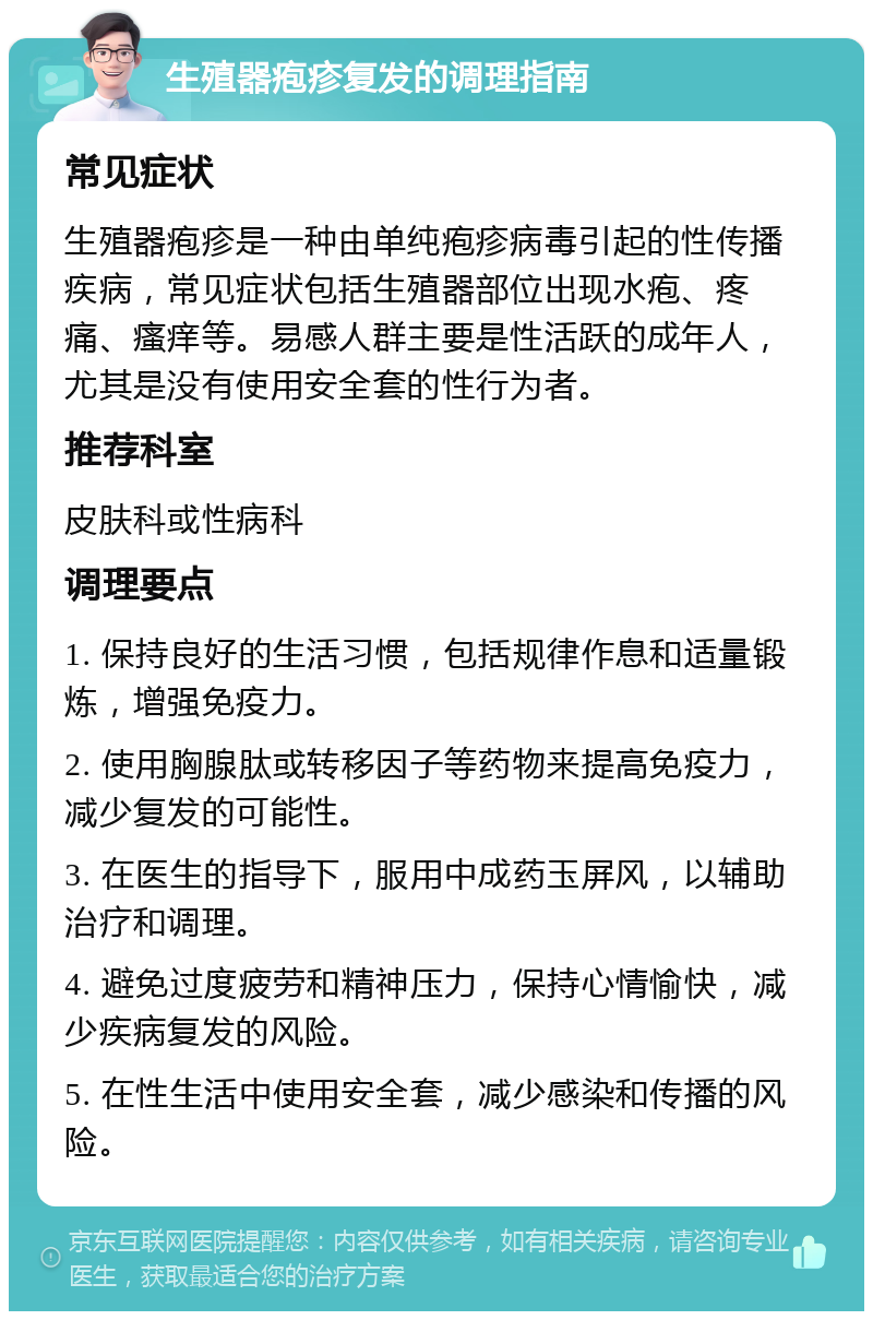 生殖器疱疹复发的调理指南 常见症状 生殖器疱疹是一种由单纯疱疹病毒引起的性传播疾病，常见症状包括生殖器部位出现水疱、疼痛、瘙痒等。易感人群主要是性活跃的成年人，尤其是没有使用安全套的性行为者。 推荐科室 皮肤科或性病科 调理要点 1. 保持良好的生活习惯，包括规律作息和适量锻炼，增强免疫力。 2. 使用胸腺肽或转移因子等药物来提高免疫力，减少复发的可能性。 3. 在医生的指导下，服用中成药玉屏风，以辅助治疗和调理。 4. 避免过度疲劳和精神压力，保持心情愉快，减少疾病复发的风险。 5. 在性生活中使用安全套，减少感染和传播的风险。