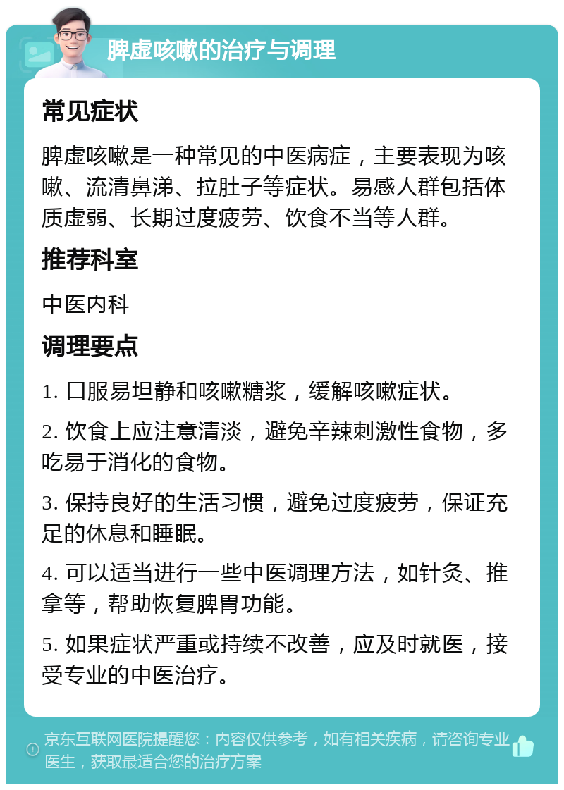 脾虚咳嗽的治疗与调理 常见症状 脾虚咳嗽是一种常见的中医病症，主要表现为咳嗽、流清鼻涕、拉肚子等症状。易感人群包括体质虚弱、长期过度疲劳、饮食不当等人群。 推荐科室 中医内科 调理要点 1. 口服易坦静和咳嗽糖浆，缓解咳嗽症状。 2. 饮食上应注意清淡，避免辛辣刺激性食物，多吃易于消化的食物。 3. 保持良好的生活习惯，避免过度疲劳，保证充足的休息和睡眠。 4. 可以适当进行一些中医调理方法，如针灸、推拿等，帮助恢复脾胃功能。 5. 如果症状严重或持续不改善，应及时就医，接受专业的中医治疗。