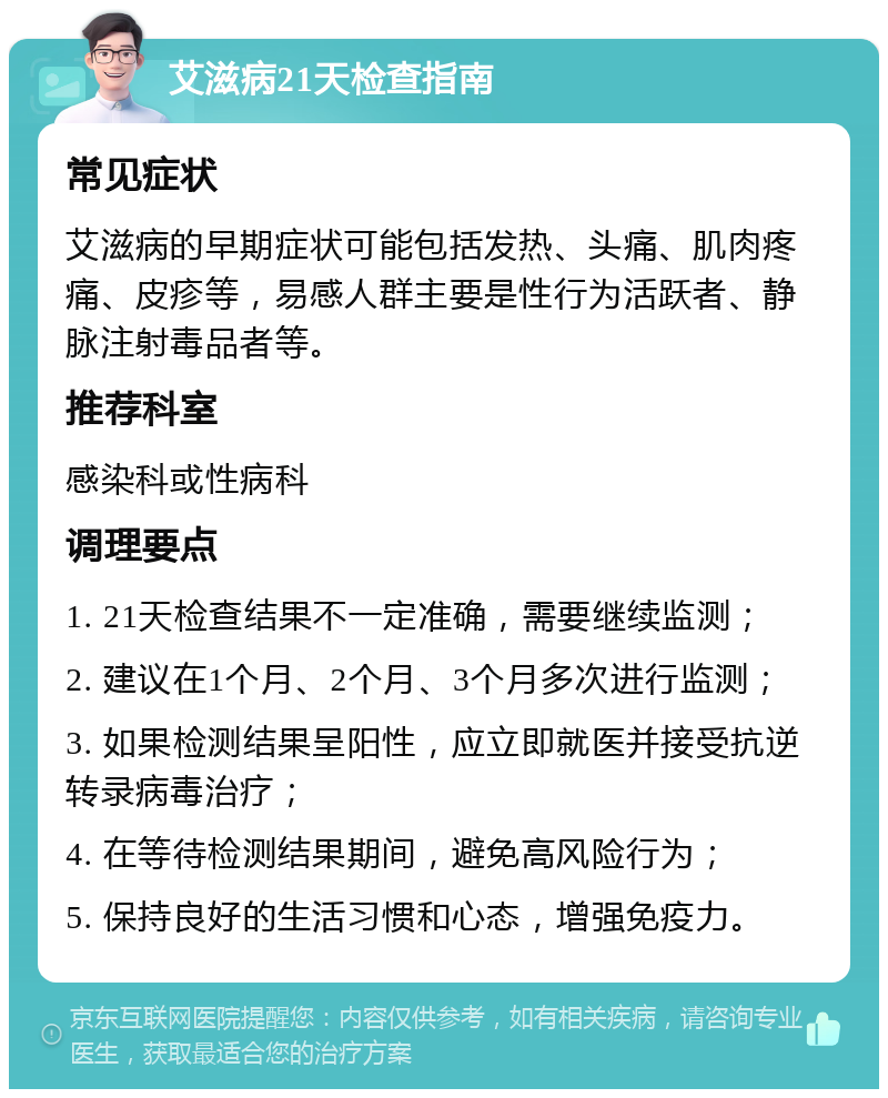 艾滋病21天检查指南 常见症状 艾滋病的早期症状可能包括发热、头痛、肌肉疼痛、皮疹等，易感人群主要是性行为活跃者、静脉注射毒品者等。 推荐科室 感染科或性病科 调理要点 1. 21天检查结果不一定准确，需要继续监测； 2. 建议在1个月、2个月、3个月多次进行监测； 3. 如果检测结果呈阳性，应立即就医并接受抗逆转录病毒治疗； 4. 在等待检测结果期间，避免高风险行为； 5. 保持良好的生活习惯和心态，增强免疫力。