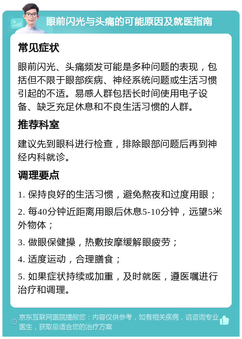 眼前闪光与头痛的可能原因及就医指南 常见症状 眼前闪光、头痛频发可能是多种问题的表现，包括但不限于眼部疾病、神经系统问题或生活习惯引起的不适。易感人群包括长时间使用电子设备、缺乏充足休息和不良生活习惯的人群。 推荐科室 建议先到眼科进行检查，排除眼部问题后再到神经内科就诊。 调理要点 1. 保持良好的生活习惯，避免熬夜和过度用眼； 2. 每40分钟近距离用眼后休息5-10分钟，远望5米外物体； 3. 做眼保健操，热敷按摩缓解眼疲劳； 4. 适度运动，合理膳食； 5. 如果症状持续或加重，及时就医，遵医嘱进行治疗和调理。