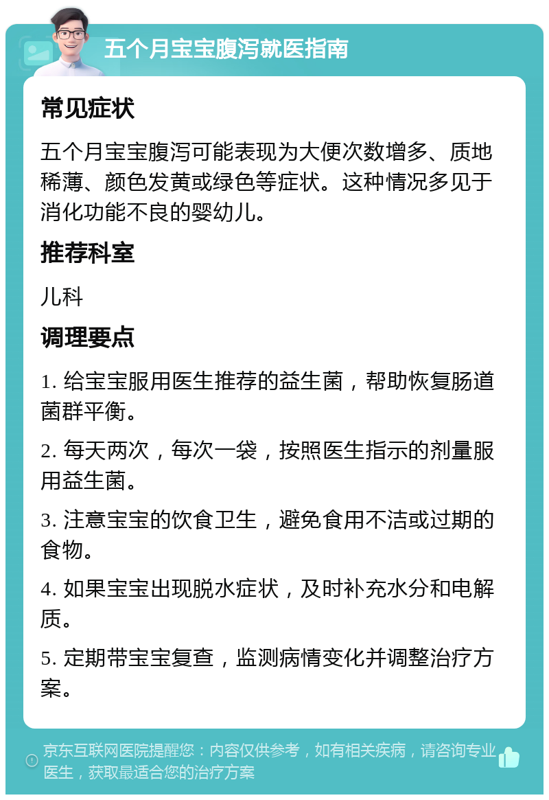 五个月宝宝腹泻就医指南 常见症状 五个月宝宝腹泻可能表现为大便次数增多、质地稀薄、颜色发黄或绿色等症状。这种情况多见于消化功能不良的婴幼儿。 推荐科室 儿科 调理要点 1. 给宝宝服用医生推荐的益生菌，帮助恢复肠道菌群平衡。 2. 每天两次，每次一袋，按照医生指示的剂量服用益生菌。 3. 注意宝宝的饮食卫生，避免食用不洁或过期的食物。 4. 如果宝宝出现脱水症状，及时补充水分和电解质。 5. 定期带宝宝复查，监测病情变化并调整治疗方案。