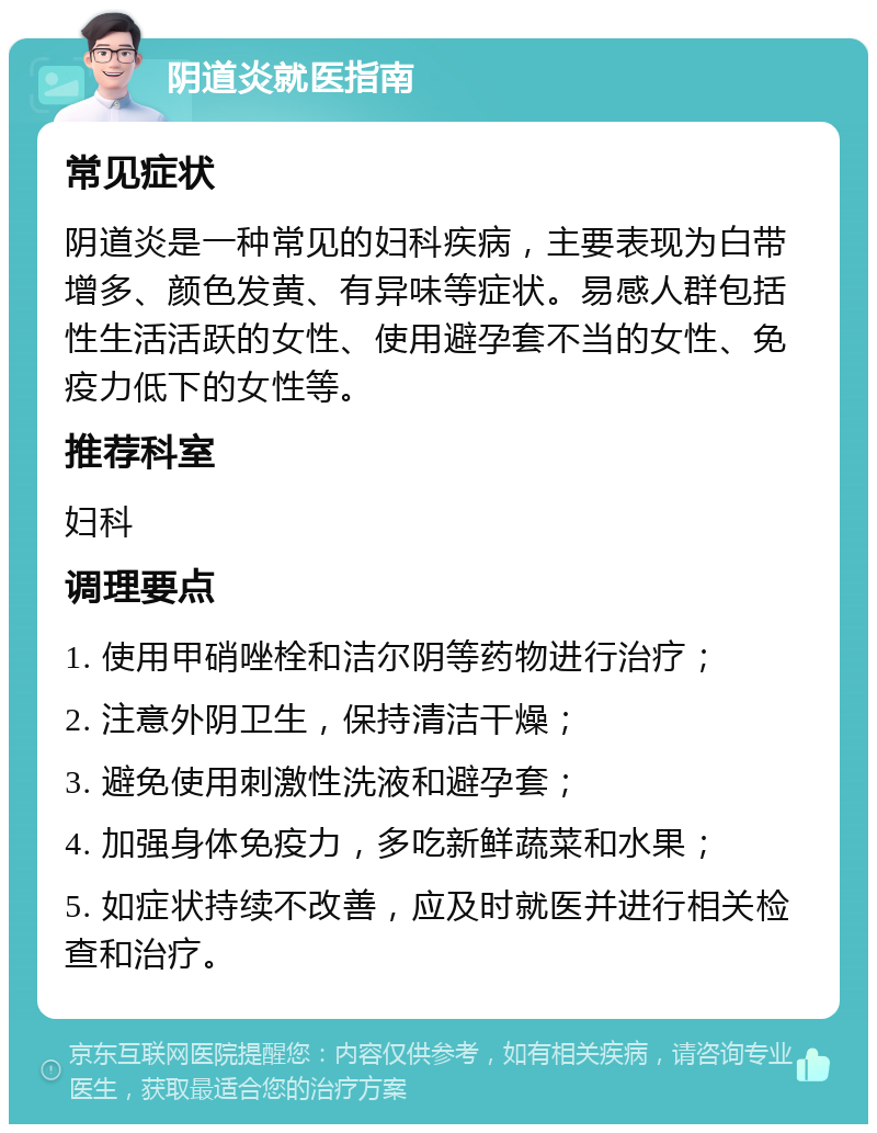 阴道炎就医指南 常见症状 阴道炎是一种常见的妇科疾病，主要表现为白带增多、颜色发黄、有异味等症状。易感人群包括性生活活跃的女性、使用避孕套不当的女性、免疫力低下的女性等。 推荐科室 妇科 调理要点 1. 使用甲硝唑栓和洁尔阴等药物进行治疗； 2. 注意外阴卫生，保持清洁干燥； 3. 避免使用刺激性洗液和避孕套； 4. 加强身体免疫力，多吃新鲜蔬菜和水果； 5. 如症状持续不改善，应及时就医并进行相关检查和治疗。