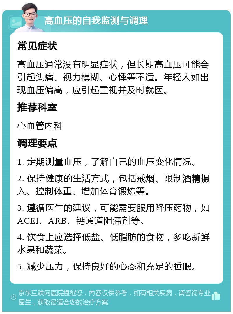 高血压的自我监测与调理 常见症状 高血压通常没有明显症状，但长期高血压可能会引起头痛、视力模糊、心悸等不适。年轻人如出现血压偏高，应引起重视并及时就医。 推荐科室 心血管内科 调理要点 1. 定期测量血压，了解自己的血压变化情况。 2. 保持健康的生活方式，包括戒烟、限制酒精摄入、控制体重、增加体育锻炼等。 3. 遵循医生的建议，可能需要服用降压药物，如ACEI、ARB、钙通道阻滞剂等。 4. 饮食上应选择低盐、低脂肪的食物，多吃新鲜水果和蔬菜。 5. 减少压力，保持良好的心态和充足的睡眠。