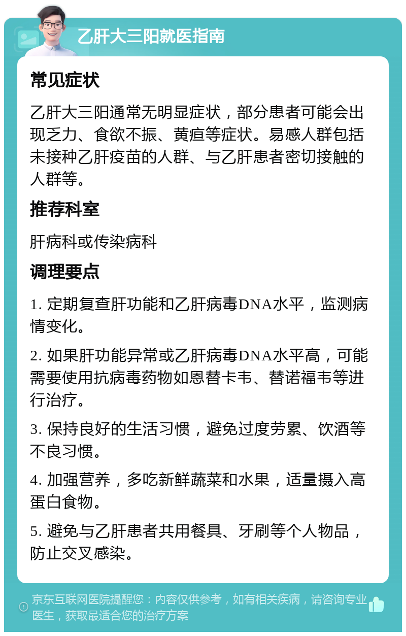 乙肝大三阳就医指南 常见症状 乙肝大三阳通常无明显症状，部分患者可能会出现乏力、食欲不振、黄疸等症状。易感人群包括未接种乙肝疫苗的人群、与乙肝患者密切接触的人群等。 推荐科室 肝病科或传染病科 调理要点 1. 定期复查肝功能和乙肝病毒DNA水平，监测病情变化。 2. 如果肝功能异常或乙肝病毒DNA水平高，可能需要使用抗病毒药物如恩替卡韦、替诺福韦等进行治疗。 3. 保持良好的生活习惯，避免过度劳累、饮酒等不良习惯。 4. 加强营养，多吃新鲜蔬菜和水果，适量摄入高蛋白食物。 5. 避免与乙肝患者共用餐具、牙刷等个人物品，防止交叉感染。