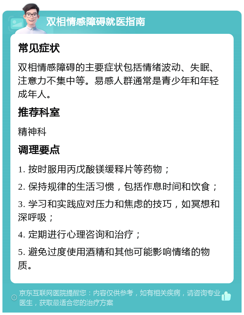 双相情感障碍就医指南 常见症状 双相情感障碍的主要症状包括情绪波动、失眠、注意力不集中等。易感人群通常是青少年和年轻成年人。 推荐科室 精神科 调理要点 1. 按时服用丙戊酸镁缓释片等药物； 2. 保持规律的生活习惯，包括作息时间和饮食； 3. 学习和实践应对压力和焦虑的技巧，如冥想和深呼吸； 4. 定期进行心理咨询和治疗； 5. 避免过度使用酒精和其他可能影响情绪的物质。