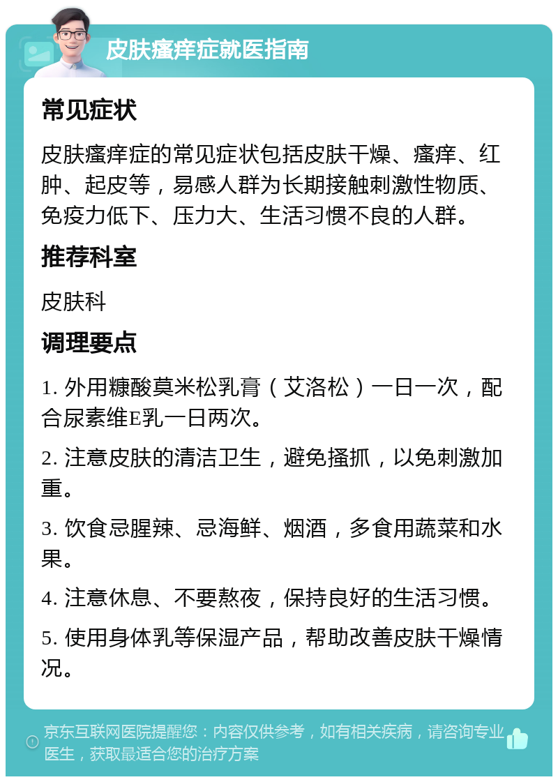 皮肤瘙痒症就医指南 常见症状 皮肤瘙痒症的常见症状包括皮肤干燥、瘙痒、红肿、起皮等，易感人群为长期接触刺激性物质、免疫力低下、压力大、生活习惯不良的人群。 推荐科室 皮肤科 调理要点 1. 外用糠酸莫米松乳膏（艾洛松）一日一次，配合尿素维E乳一日两次。 2. 注意皮肤的清洁卫生，避免搔抓，以免刺激加重。 3. 饮食忌腥辣、忌海鲜、烟酒，多食用蔬菜和水果。 4. 注意休息、不要熬夜，保持良好的生活习惯。 5. 使用身体乳等保湿产品，帮助改善皮肤干燥情况。