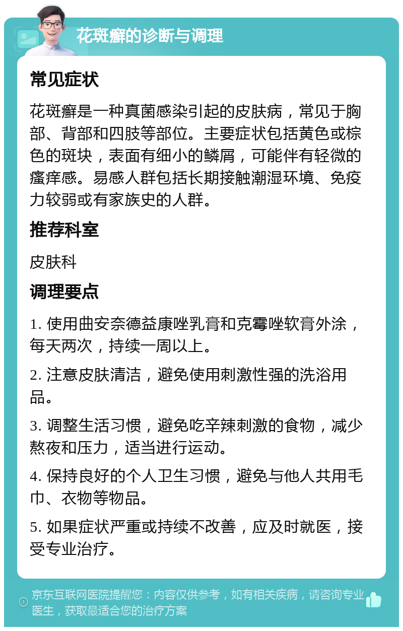 花斑癣的诊断与调理 常见症状 花斑癣是一种真菌感染引起的皮肤病，常见于胸部、背部和四肢等部位。主要症状包括黄色或棕色的斑块，表面有细小的鳞屑，可能伴有轻微的瘙痒感。易感人群包括长期接触潮湿环境、免疫力较弱或有家族史的人群。 推荐科室 皮肤科 调理要点 1. 使用曲安奈德益康唑乳膏和克霉唑软膏外涂，每天两次，持续一周以上。 2. 注意皮肤清洁，避免使用刺激性强的洗浴用品。 3. 调整生活习惯，避免吃辛辣刺激的食物，减少熬夜和压力，适当进行运动。 4. 保持良好的个人卫生习惯，避免与他人共用毛巾、衣物等物品。 5. 如果症状严重或持续不改善，应及时就医，接受专业治疗。