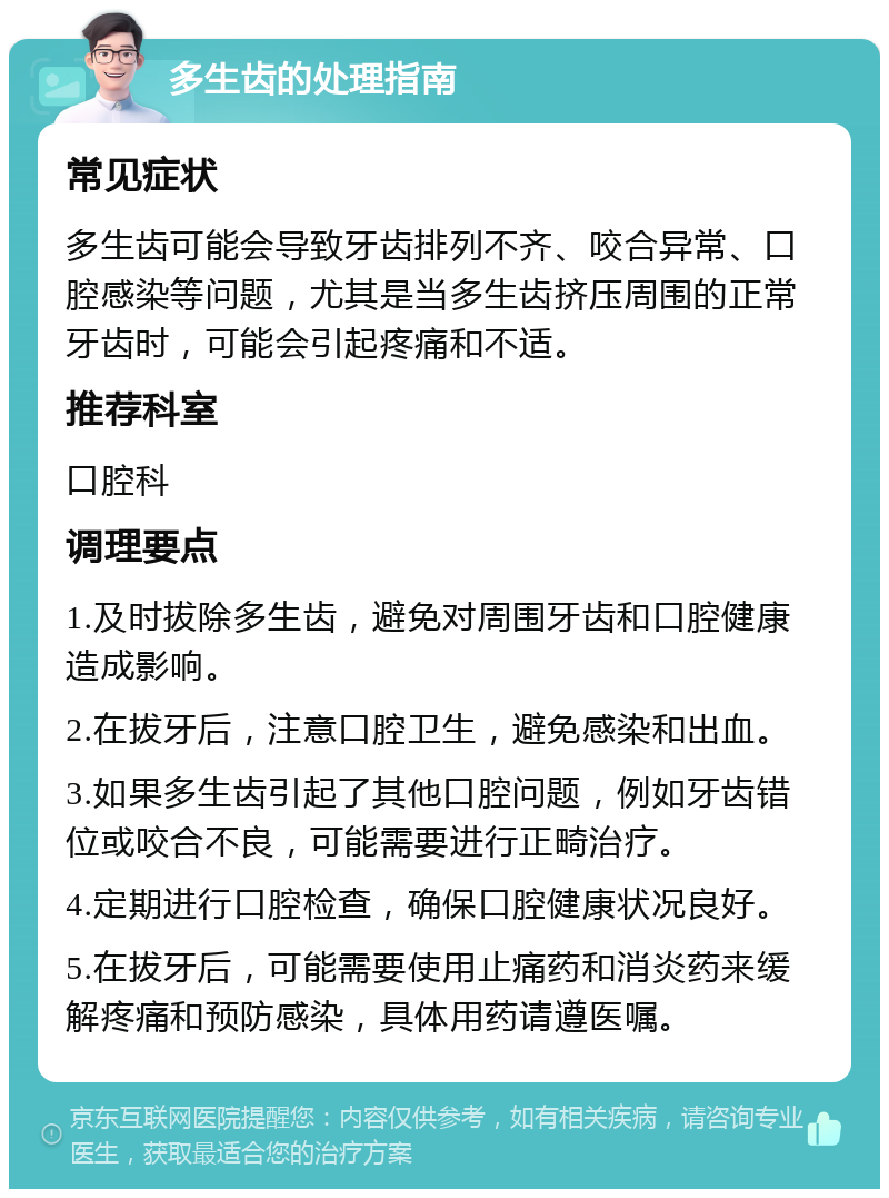 多生齿的处理指南 常见症状 多生齿可能会导致牙齿排列不齐、咬合异常、口腔感染等问题，尤其是当多生齿挤压周围的正常牙齿时，可能会引起疼痛和不适。 推荐科室 口腔科 调理要点 1.及时拔除多生齿，避免对周围牙齿和口腔健康造成影响。 2.在拔牙后，注意口腔卫生，避免感染和出血。 3.如果多生齿引起了其他口腔问题，例如牙齿错位或咬合不良，可能需要进行正畸治疗。 4.定期进行口腔检查，确保口腔健康状况良好。 5.在拔牙后，可能需要使用止痛药和消炎药来缓解疼痛和预防感染，具体用药请遵医嘱。