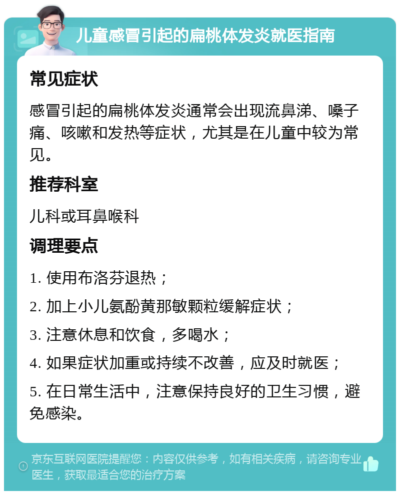 儿童感冒引起的扁桃体发炎就医指南 常见症状 感冒引起的扁桃体发炎通常会出现流鼻涕、嗓子痛、咳嗽和发热等症状，尤其是在儿童中较为常见。 推荐科室 儿科或耳鼻喉科 调理要点 1. 使用布洛芬退热； 2. 加上小儿氨酚黄那敏颗粒缓解症状； 3. 注意休息和饮食，多喝水； 4. 如果症状加重或持续不改善，应及时就医； 5. 在日常生活中，注意保持良好的卫生习惯，避免感染。