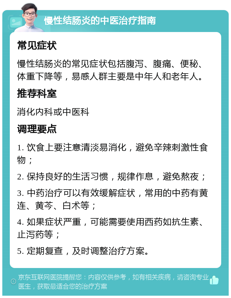 慢性结肠炎的中医治疗指南 常见症状 慢性结肠炎的常见症状包括腹泻、腹痛、便秘、体重下降等，易感人群主要是中年人和老年人。 推荐科室 消化内科或中医科 调理要点 1. 饮食上要注意清淡易消化，避免辛辣刺激性食物； 2. 保持良好的生活习惯，规律作息，避免熬夜； 3. 中药治疗可以有效缓解症状，常用的中药有黄连、黄芩、白术等； 4. 如果症状严重，可能需要使用西药如抗生素、止泻药等； 5. 定期复查，及时调整治疗方案。