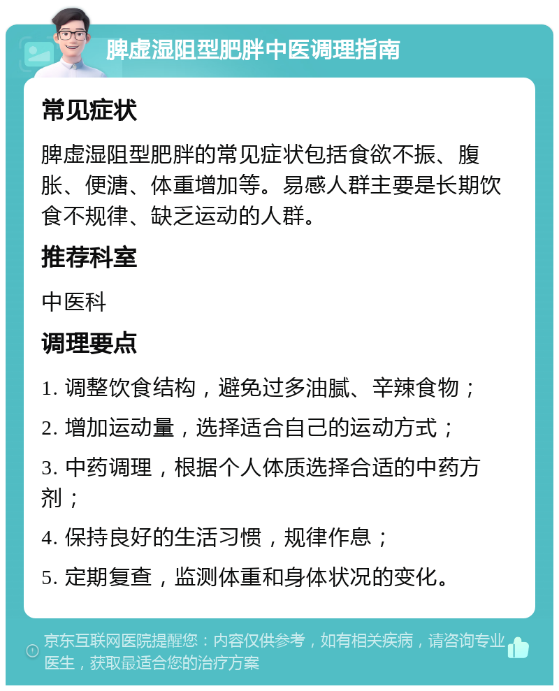 脾虚湿阻型肥胖中医调理指南 常见症状 脾虚湿阻型肥胖的常见症状包括食欲不振、腹胀、便溏、体重增加等。易感人群主要是长期饮食不规律、缺乏运动的人群。 推荐科室 中医科 调理要点 1. 调整饮食结构，避免过多油腻、辛辣食物； 2. 增加运动量，选择适合自己的运动方式； 3. 中药调理，根据个人体质选择合适的中药方剂； 4. 保持良好的生活习惯，规律作息； 5. 定期复查，监测体重和身体状况的变化。