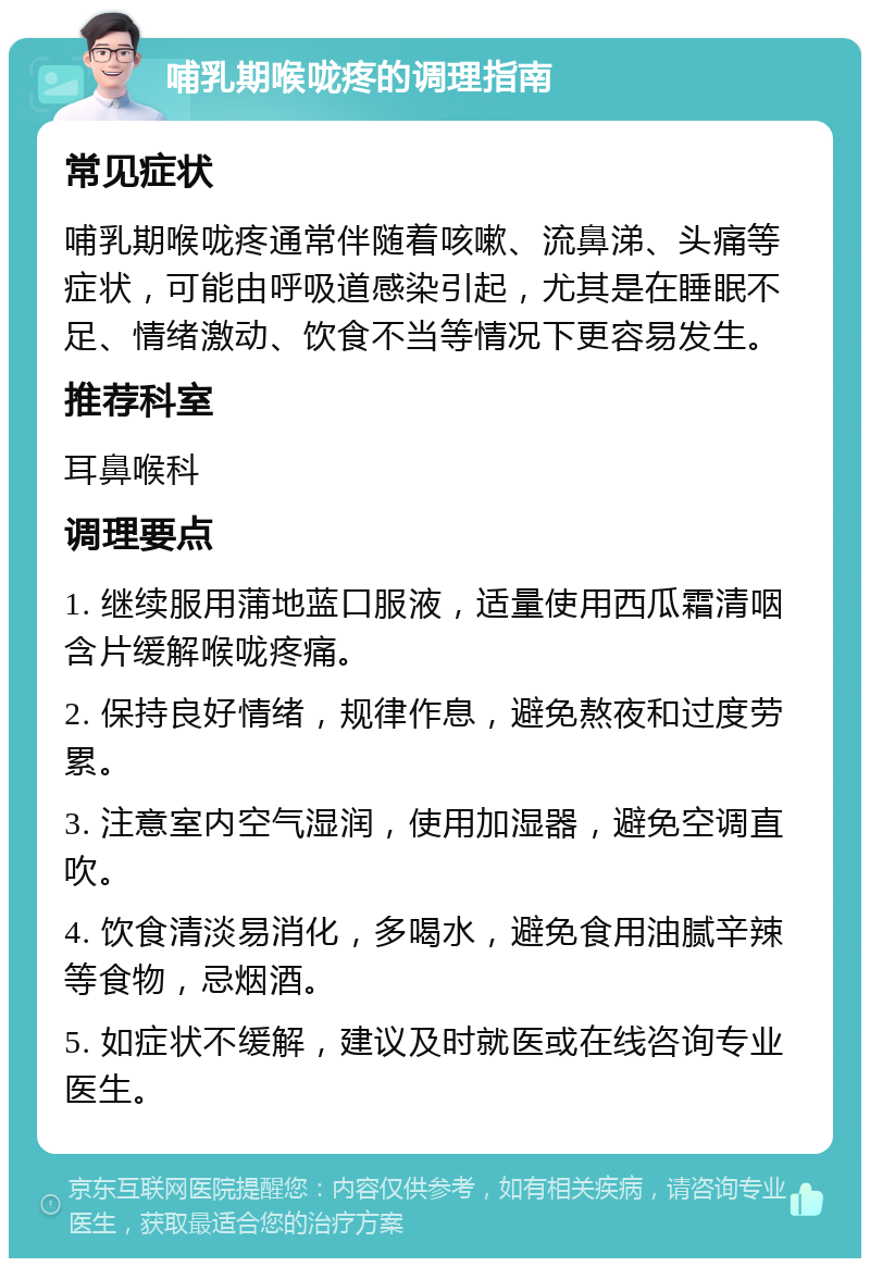 哺乳期喉咙疼的调理指南 常见症状 哺乳期喉咙疼通常伴随着咳嗽、流鼻涕、头痛等症状，可能由呼吸道感染引起，尤其是在睡眠不足、情绪激动、饮食不当等情况下更容易发生。 推荐科室 耳鼻喉科 调理要点 1. 继续服用蒲地蓝口服液，适量使用西瓜霜清咽含片缓解喉咙疼痛。 2. 保持良好情绪，规律作息，避免熬夜和过度劳累。 3. 注意室内空气湿润，使用加湿器，避免空调直吹。 4. 饮食清淡易消化，多喝水，避免食用油腻辛辣等食物，忌烟酒。 5. 如症状不缓解，建议及时就医或在线咨询专业医生。