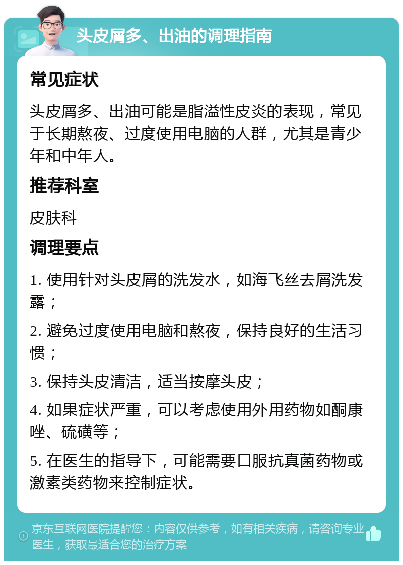 头皮屑多、出油的调理指南 常见症状 头皮屑多、出油可能是脂溢性皮炎的表现，常见于长期熬夜、过度使用电脑的人群，尤其是青少年和中年人。 推荐科室 皮肤科 调理要点 1. 使用针对头皮屑的洗发水，如海飞丝去屑洗发露； 2. 避免过度使用电脑和熬夜，保持良好的生活习惯； 3. 保持头皮清洁，适当按摩头皮； 4. 如果症状严重，可以考虑使用外用药物如酮康唑、硫磺等； 5. 在医生的指导下，可能需要口服抗真菌药物或激素类药物来控制症状。