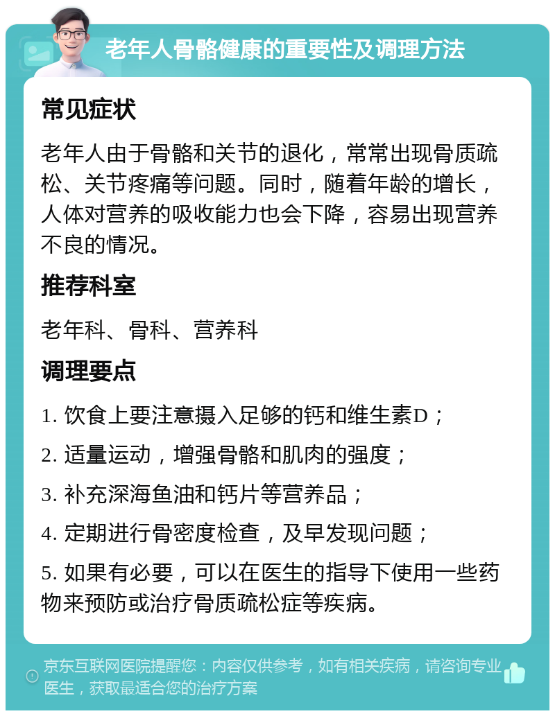 老年人骨骼健康的重要性及调理方法 常见症状 老年人由于骨骼和关节的退化，常常出现骨质疏松、关节疼痛等问题。同时，随着年龄的增长，人体对营养的吸收能力也会下降，容易出现营养不良的情况。 推荐科室 老年科、骨科、营养科 调理要点 1. 饮食上要注意摄入足够的钙和维生素D； 2. 适量运动，增强骨骼和肌肉的强度； 3. 补充深海鱼油和钙片等营养品； 4. 定期进行骨密度检查，及早发现问题； 5. 如果有必要，可以在医生的指导下使用一些药物来预防或治疗骨质疏松症等疾病。